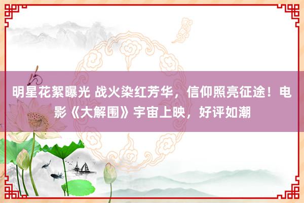 明星花絮曝光 战火染红芳华，信仰照亮征途！电影《大解围》宇宙上映，好评如潮