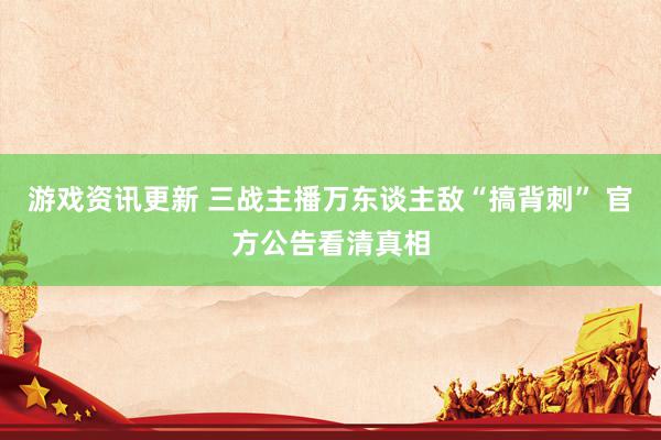 游戏资讯更新 三战主播万东谈主敌“搞背刺” 官方公告看清真相