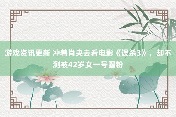 游戏资讯更新 冲着肖央去看电影《误杀3》，却不测被42岁女一号圈粉