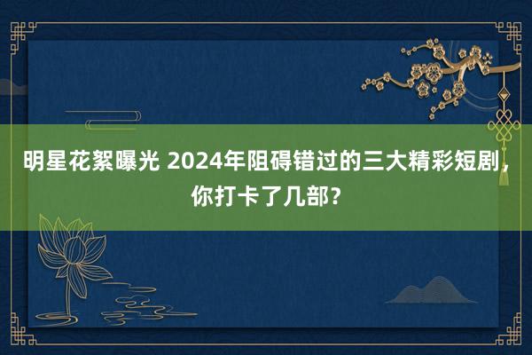 明星花絮曝光 2024年阻碍错过的三大精彩短剧，你打卡了几部？