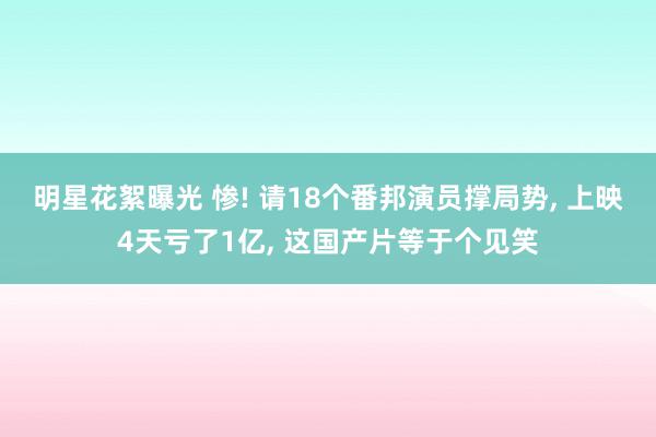 明星花絮曝光 惨! 请18个番邦演员撑局势, 上映4天亏了1亿, 这国产片等于个见笑