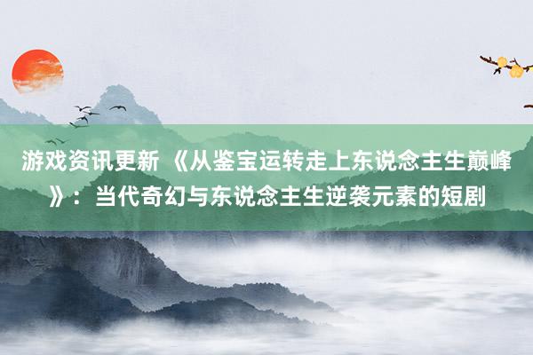 游戏资讯更新 《从鉴宝运转走上东说念主生巅峰》：当代奇幻与东说念主生逆袭元素的短剧