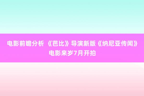 电影前瞻分析 《芭比》导演新版《纳尼亚传闻》电影来岁7月开拍