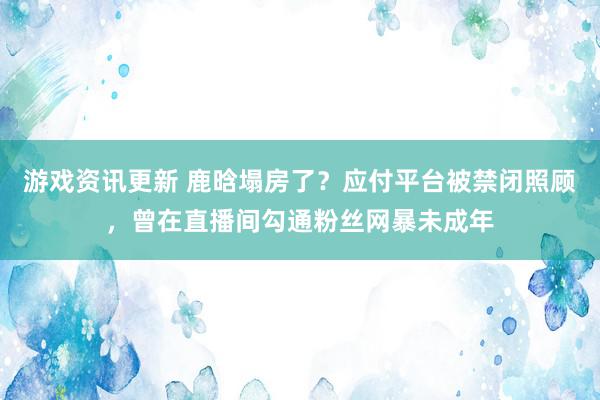 游戏资讯更新 鹿晗塌房了？应付平台被禁闭照顾，曾在直播间勾通粉丝网暴未成年