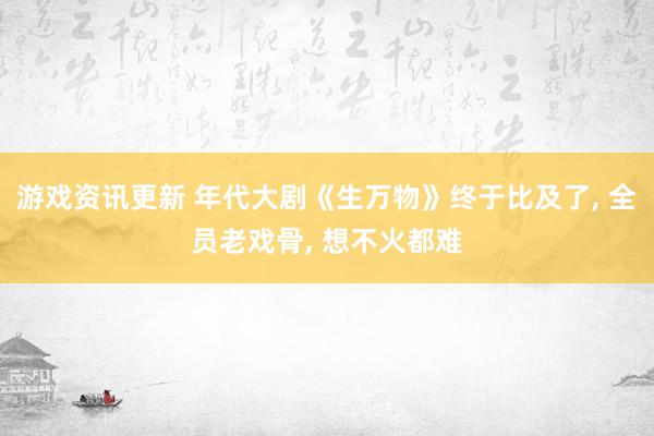 游戏资讯更新 年代大剧《生万物》终于比及了, 全员老戏骨, 想不火都难