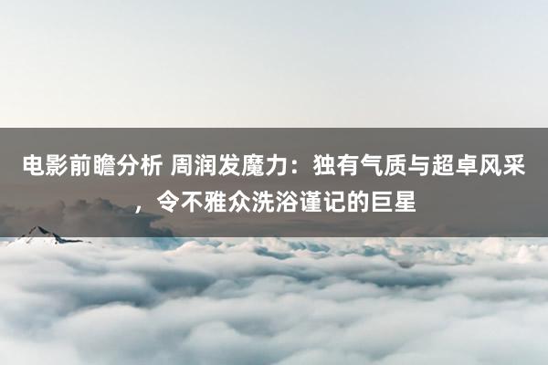 电影前瞻分析 周润发魔力：独有气质与超卓风采，令不雅众洗浴谨记的巨星