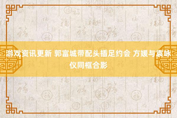 游戏资讯更新 郭富城带配头插足约会 方媛与袁咏仪同框合影