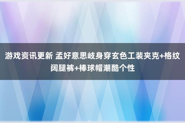 游戏资讯更新 孟好意思岐身穿玄色工装夹克+格纹阔腿裤+棒球帽潮酷个性