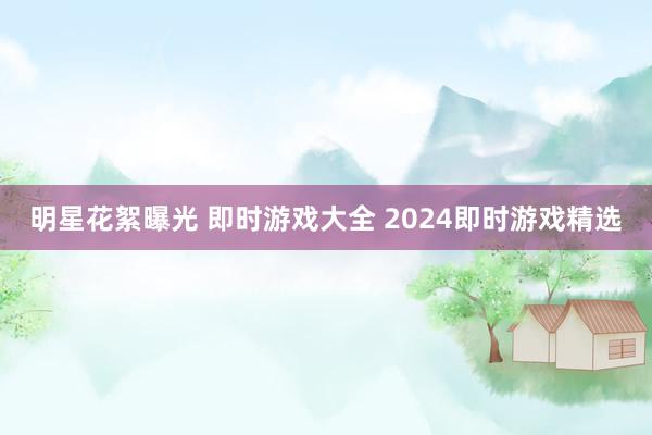 明星花絮曝光 即时游戏大全 2024即时游戏精选