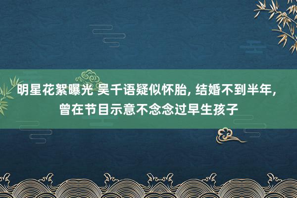 明星花絮曝光 吴千语疑似怀胎, 结婚不到半年, 曾在节目示意不念念过早生孩子