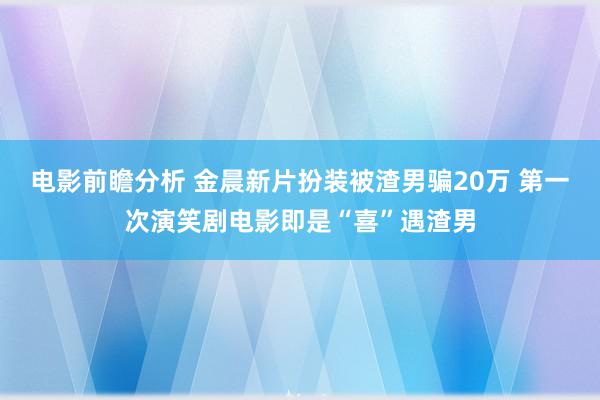 电影前瞻分析 金晨新片扮装被渣男骗20万 第一次演笑剧电影即是“喜”遇渣男