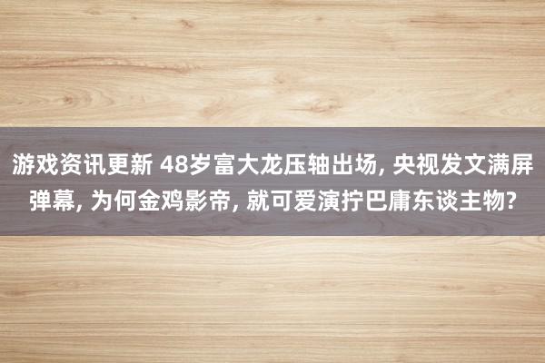 游戏资讯更新 48岁富大龙压轴出场, 央视发文满屏弹幕, 为何金鸡影帝, 就可爱演拧巴庸东谈主物?