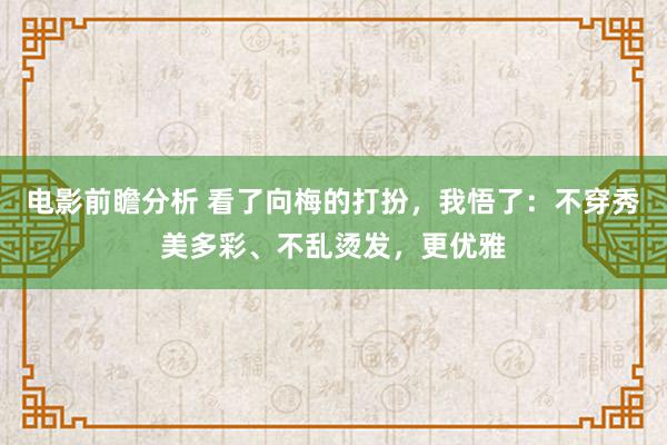 电影前瞻分析 看了向梅的打扮，我悟了：不穿秀美多彩、不乱烫发，更优雅