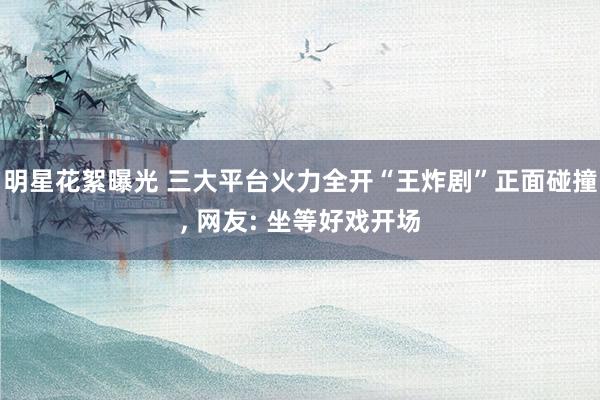 明星花絮曝光 三大平台火力全开“王炸剧”正面碰撞, 网友: 坐等好戏开场