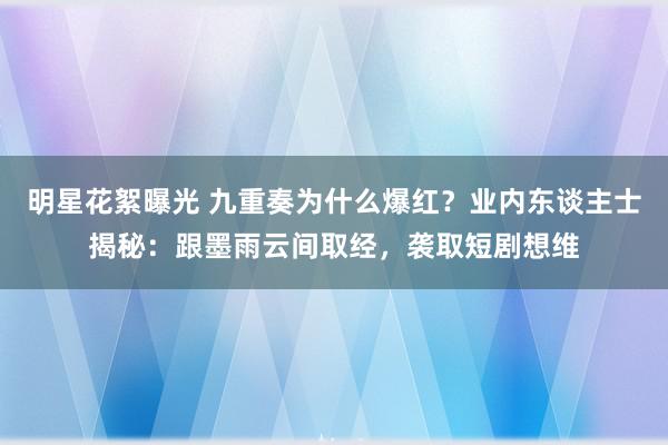 明星花絮曝光 九重奏为什么爆红？业内东谈主士揭秘：跟墨雨云间取经，袭取短剧想维