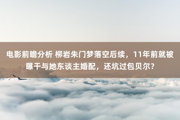 电影前瞻分析 柳岩朱门梦落空后续，11年前就被曝干与她东谈主婚配，还坑过包贝尔？