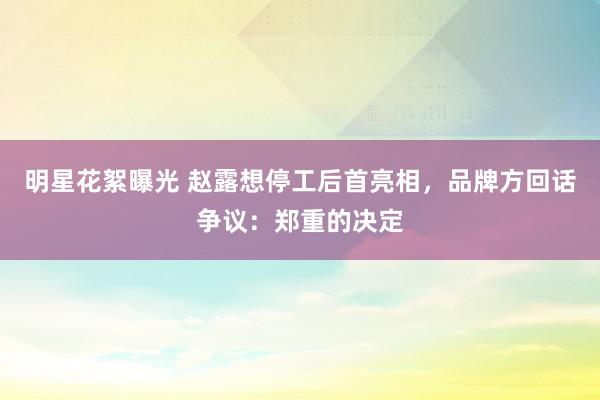 明星花絮曝光 赵露想停工后首亮相，品牌方回话争议：郑重的决定