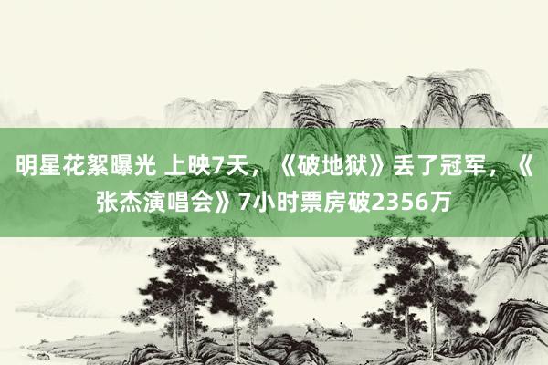 明星花絮曝光 上映7天，《破地狱》丢了冠军，《张杰演唱会》7小时票房破2356万