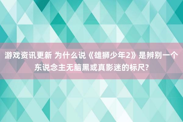 游戏资讯更新 为什么说《雄狮少年2》是辨别一个东说念主无脑黑或真影迷的标尺?