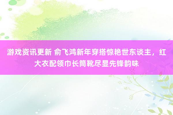 游戏资讯更新 俞飞鸿新年穿搭惊艳世东谈主，红大衣配领巾长筒靴尽显先锋韵味