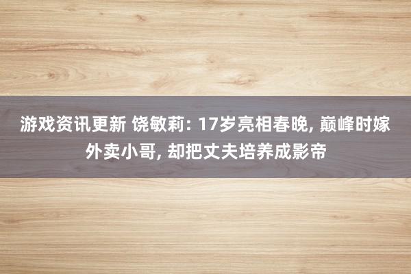 游戏资讯更新 饶敏莉: 17岁亮相春晚, 巅峰时嫁外卖小哥, 却把丈夫培养成影帝