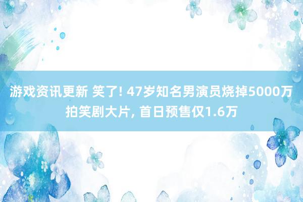 游戏资讯更新 笑了! 47岁知名男演员烧掉5000万拍笑剧大片, 首日预售仅1.6万