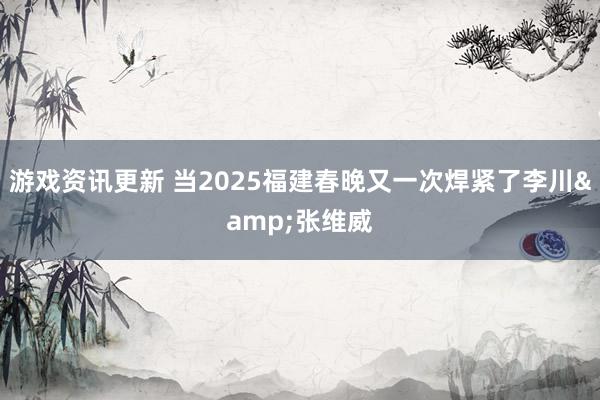 游戏资讯更新 当2025福建春晚又一次焊紧了李川&张维威