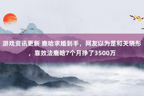 游戏资讯更新 鹿哈求婚到手，网友以为是和关晓彤，靠效法鹿晗7个月挣了3500万