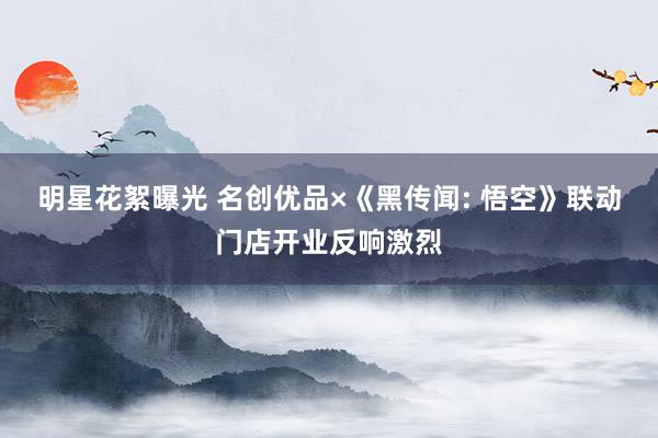 明星花絮曝光 名创优品×《黑传闻: 悟空》联动门店开业反响激烈