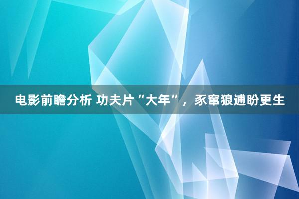 电影前瞻分析 功夫片“大年”，豕窜狼逋盼更生