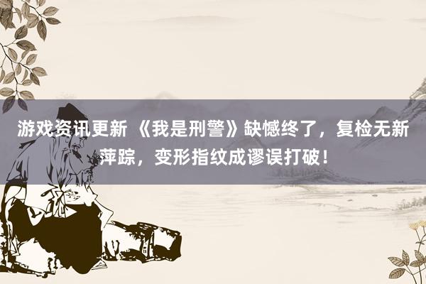 游戏资讯更新 《我是刑警》缺憾终了，复检无新萍踪，变形指纹成谬误打破！