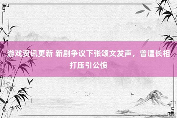 游戏资讯更新 新剧争议下张颂文发声，曾遭长相打压引公愤