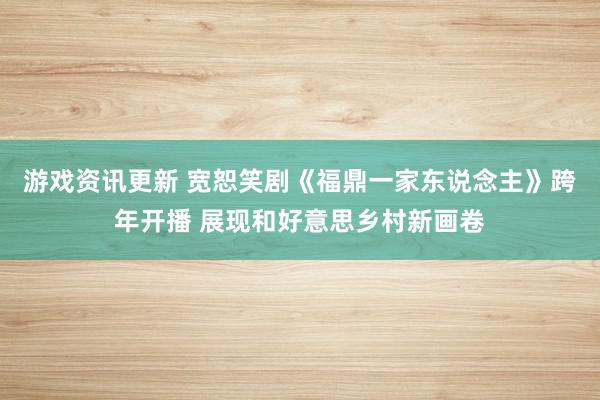 游戏资讯更新 宽恕笑剧《福鼎一家东说念主》跨年开播 展现和好意思乡村新画卷