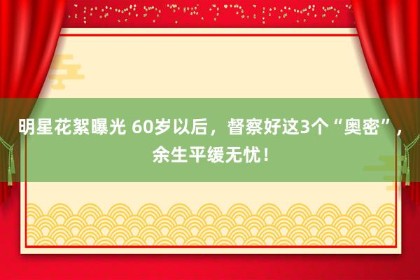 明星花絮曝光 60岁以后，督察好这3个“奥密”，余生平缓无忧！