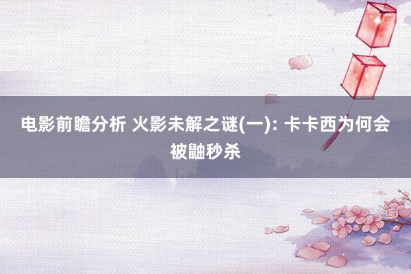 电影前瞻分析 火影未解之谜(一): 卡卡西为何会被鼬秒杀