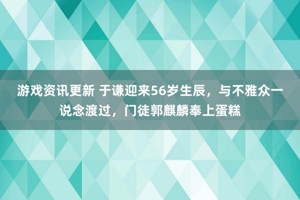 游戏资讯更新 于谦迎来56岁生辰，与不雅众一说念渡过，门徒郭麒麟奉上蛋糕