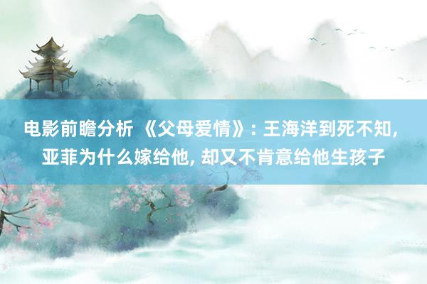 电影前瞻分析 《父母爱情》: 王海洋到死不知, 亚菲为什么嫁给他, 却又不肯意给他生孩子