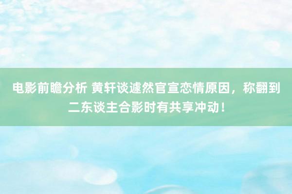 电影前瞻分析 黄轩谈遽然官宣恋情原因，称翻到二东谈主合影时有共享冲动！