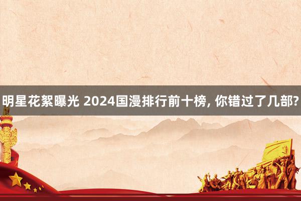 明星花絮曝光 2024国漫排行前十榜, 你错过了几部?