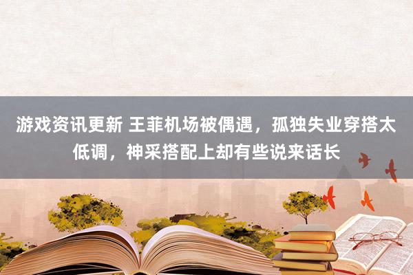 游戏资讯更新 王菲机场被偶遇，孤独失业穿搭太低调，神采搭配上却有些说来话长