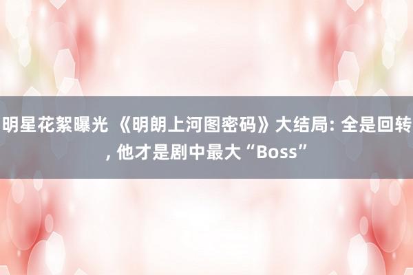 明星花絮曝光 《明朗上河图密码》大结局: 全是回转, 他才是剧中最大“Boss”