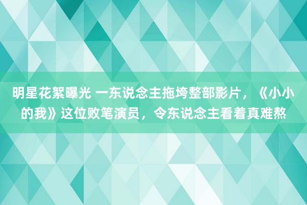 明星花絮曝光 一东说念主拖垮整部影片，《小小的我》这位败笔演员，令东说念主看着真难熬