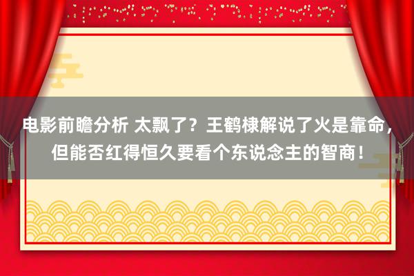 电影前瞻分析 太飘了？王鹤棣解说了火是靠命，但能否红得恒久要看个东说念主的智商！