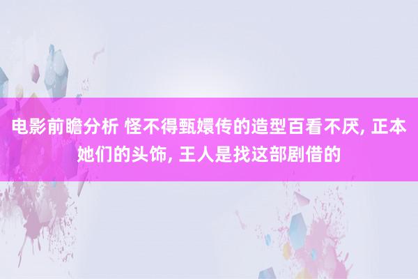 电影前瞻分析 怪不得甄嬛传的造型百看不厌, 正本她们的头饰, 王人是找这部剧借的