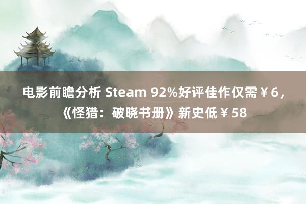 电影前瞻分析 Steam 92%好评佳作仅需￥6，《怪猎：破晓书册》新史低￥58