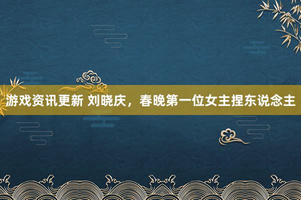 游戏资讯更新 刘晓庆，春晚第一位女主捏东说念主