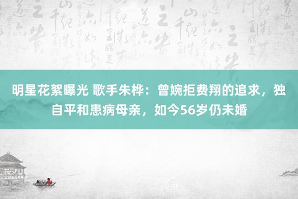 明星花絮曝光 歌手朱桦：曾婉拒费翔的追求，独自平和患病母亲，如今56岁仍未婚