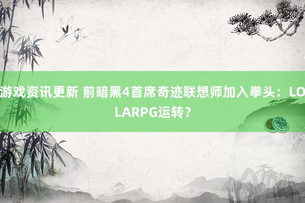 游戏资讯更新 前暗黑4首席奇迹联想师加入拳头：LOLARPG运转？