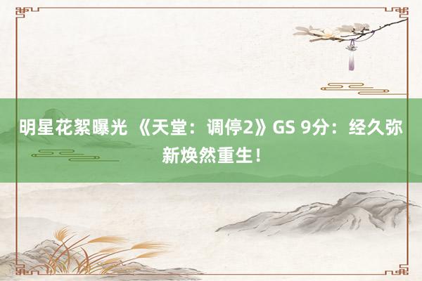 明星花絮曝光 《天堂：调停2》GS 9分：经久弥新焕然重生！