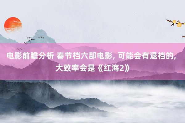 电影前瞻分析 春节档六部电影, 可能会有退档的, 大致率会是《红海2》